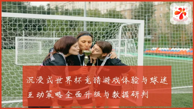沉浸式世界杯竞猜游戏体验与球迷互动策略全面升级与数据研判