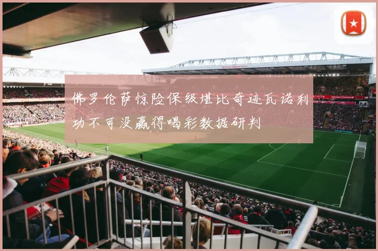佛罗伦萨惊险保级堪比奇迹瓦诺利功不可没赢得喝彩数据研判