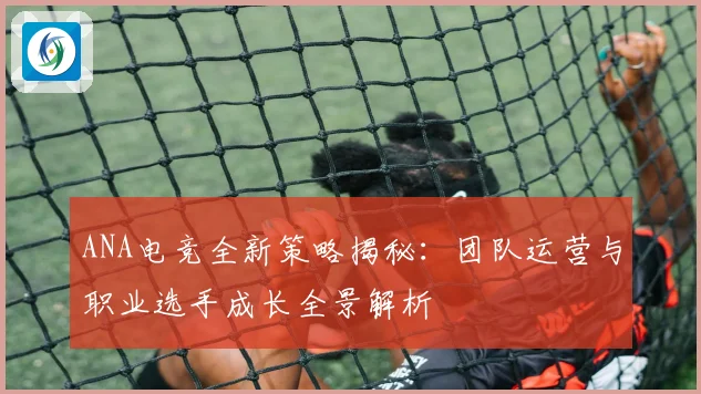 ANA电竞全新策略揭秘：团队运营与职业选手成长全景解析