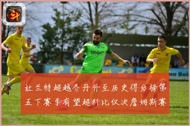 杜兰特超越乔丹升至历史得分榜第五下赛季有望超科比仅次詹姆斯赛场复盘