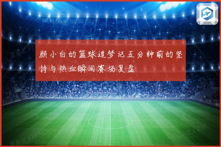 颜小白的篮球追梦记五分钟前的坚持与热血瞬间赛场复盘