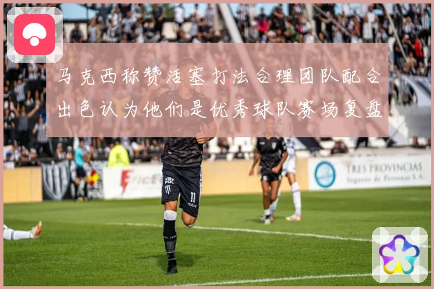 马克西称赞活塞打法合理团队配合出色认为他们是优秀球队赛场复盘