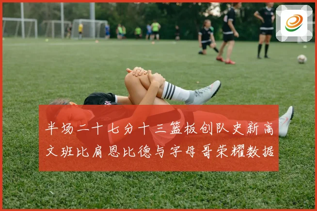 半场二十七分十三篮板创队史新高文班比肩恩比德与字母哥荣耀数据赛场复盘