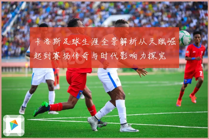 卡洛斯足球生涯全景解析从天赋崛起到赛场传奇与时代影响力探究
