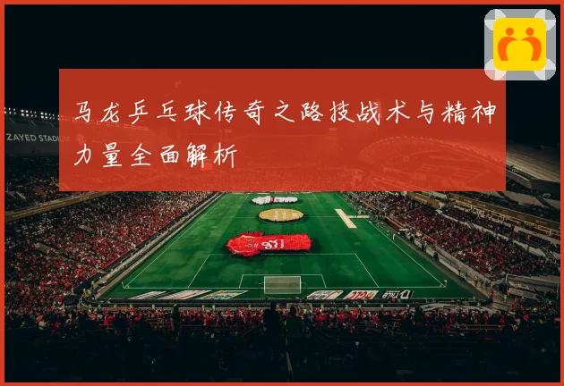 马龙乒乓球传奇之路技战术与精神力量全面解析