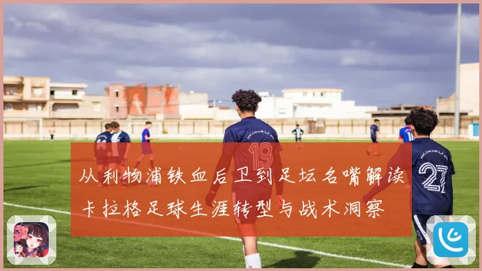 从利物浦铁血后卫到足坛名嘴解读卡拉格足球生涯转型与战术洞察