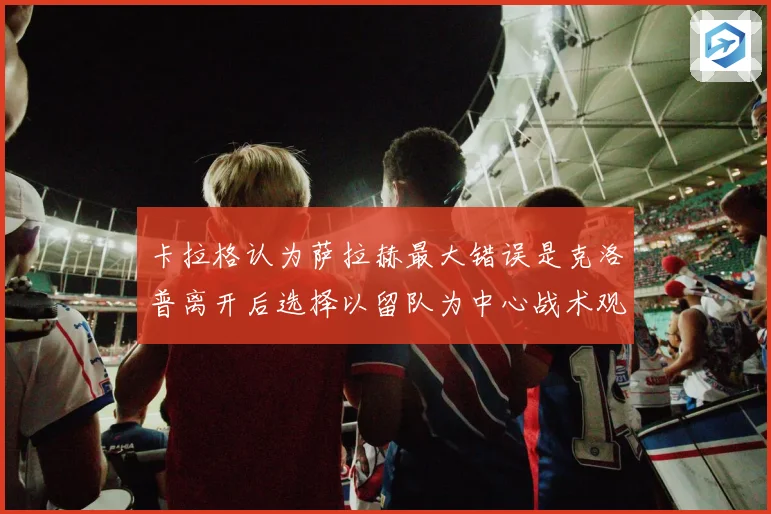 卡拉格认为萨拉赫最大错误是克洛普离开后选择以留队为中心战术观察