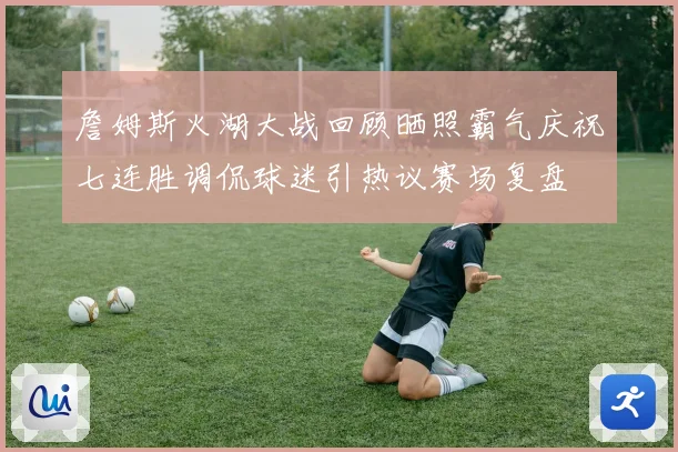 詹姆斯火湖大战回顾晒照霸气庆祝七连胜调侃球迷引热议赛场复盘