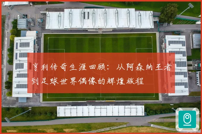 亨利传奇生涯回顾：从阿森纳王者到足球世界偶像的辉煌旅程
