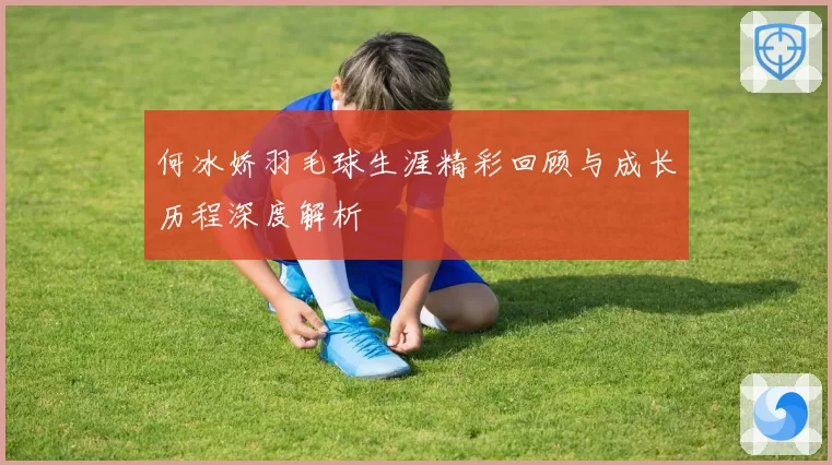 何冰娇羽毛球生涯精彩回顾与成长历程深度解析