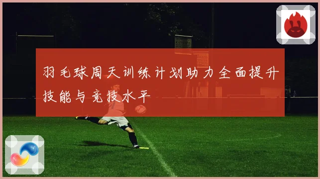 羽毛球周天训练计划助力全面提升技能与竞技水平