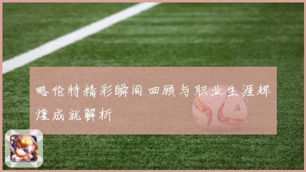 略伦特精彩瞬间回顾与职业生涯辉煌成就解析