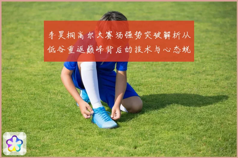 李昊桐高尔夫赛场强势突破解析从低谷重返巅峰背后的技术与心态蜕变