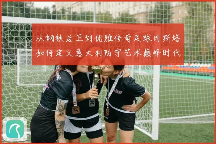 从钢铁后卫到优雅传奇足球内斯塔如何定义意大利防守艺术巅峰时代