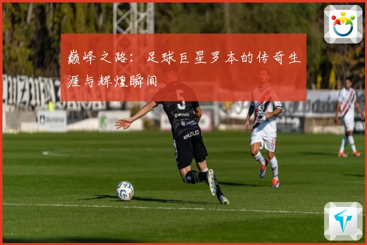 巅峰之路：足球巨星罗本的传奇生涯与辉煌瞬间