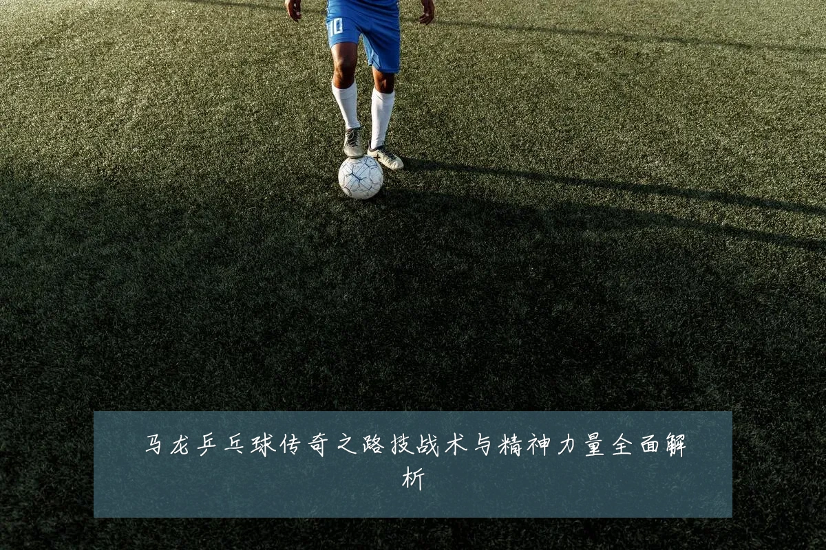 马龙乒乓球传奇之路技战术与精神力量全面解析