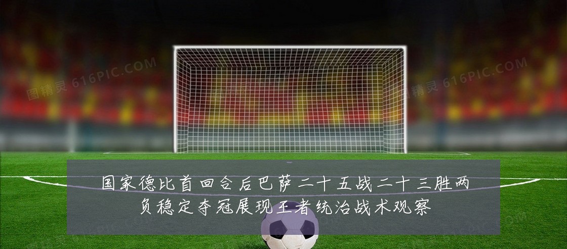 国家德比首回合后巴萨二十五战二十三胜两负稳定夺冠展现王者统治战术观察