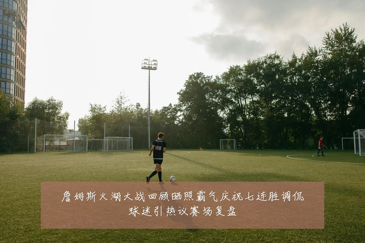 詹姆斯火湖大战回顾晒照霸气庆祝七连胜调侃球迷引热议赛场复盘