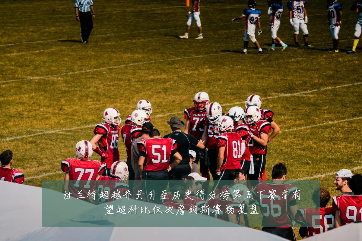 杜兰特超越乔丹升至历史得分榜第五下赛季有望超科比仅次詹姆斯赛场复盘